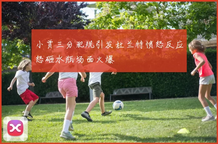小贾三分犯规引发杜兰特愤怒反应怒砸水瓶场面火爆