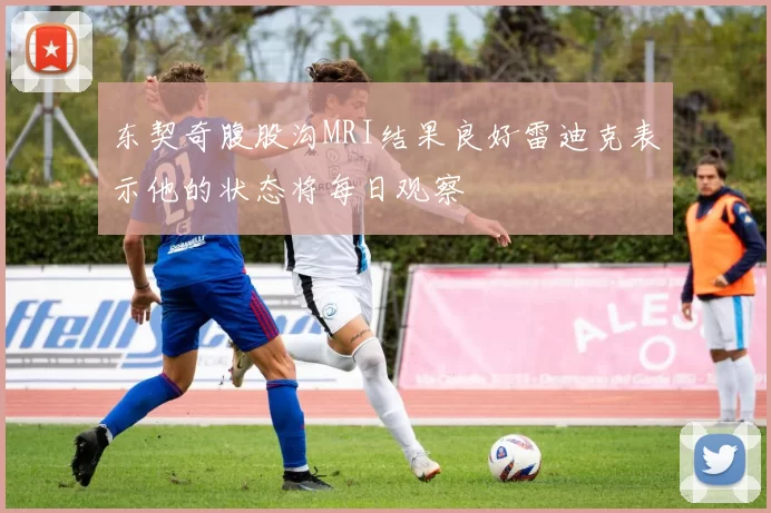 东契奇腹股沟MRI结果良好雷迪克表示他的状态将每日观察