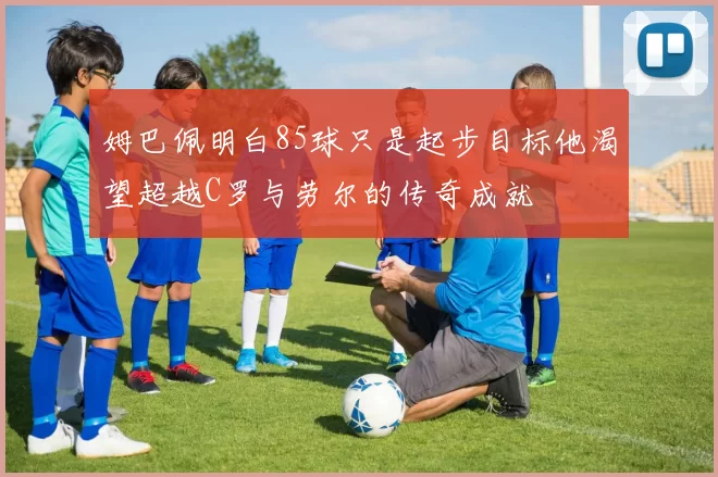 姆巴佩明白85球只是起步目标他渴望超越C罗与劳尔的传奇成就