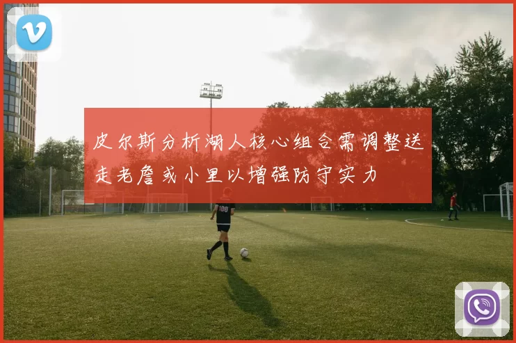 皮尔斯分析湖人核心组合需调整送走老詹或小里以增强防守实力